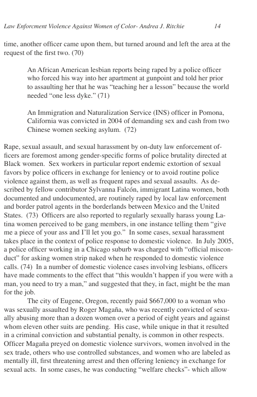Lavw Enforcment Violence Against Women of Color- Andrea J. Ritchic i  time, another officer came upon the, but turned around and left the area at the request of the first two. (70)  An African American lesbian reports being raped by a police officer who forced his way into her apartment at gunpoint and told her prior to assaulting her that he was “teaching her a lesson” because the world needed “one less dyke.” (71)  An Immigration and Naturalization Service (INS) officer in Pomona, California was convicted in 2004 of demanding sex and cash from two Chinese women seeking asylum. (72)  Rape, sexual assault, and sexual harassment by on-duty law enforcement of- ficers are foremost among gender-specific forms of police brutality directed at Black women. Sex workers in particular report endemic extortion of sexual favors by police officers in exchange for leniency or to avoid routine police violence against them, as well as frequent rapes and sexual assaults. As de- scribed by fellow contributor Sylvanna Falc6n, immigrant Latina women, both documented and undocumented. are routinely raped by local law enforcement and border patrol agents in the borderlands between Mexico and the United States. (73) Officers are also reported to regularly sexually harass young La- tina women perceived to be gang members, in one instance telling them “give me a piece of your ass and I’ll let you go.” In some cases, sexual harassment takes place in the context of police response to domestic violence. In July 2005, a police officer working in a Chicago suburb was charged with “official miscon- duct” for asking women strip naked when he responded to domestic violence calls. (74) In a number of domestic violence cases involving lesbians, officers have made comments to the effect that “this wouldn’t happen if you were with a man, you need to try a man,” and suggested that they, in fact, might be the man for the job.  ‘The city of Eugene, Oregon, recently paid $667.000 to a woman who was sexually assaulted by Roger Magafia, who was recently convicted of sexu- ally abusing more than a dozen women over a period of eight years and against whom eleven other suits are pending. His case, while unique in that it resulted ina criminal conviction and substantial penalty, is common in other respects. Officer Magafia preyed on domestic violence survivors, women involved in the sex trade, others who use controlled substances, and women who are labeled as mentally ill first threatening arrest and then offering leniency in exchange for sexual acts. In some cases, he was conducting “welfare checks™- which allow  